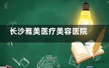 长沙雅美医疗美容医院地址|电话曝光，从环境|项目|医生|技术了解这家整形医院怎么样？